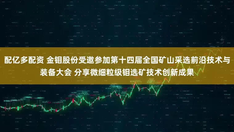 配亿多配资 金钼股份受邀参加第十四届全国矿山采选前沿技术与装备大会 分享微细粒级钼选矿技术创新成果