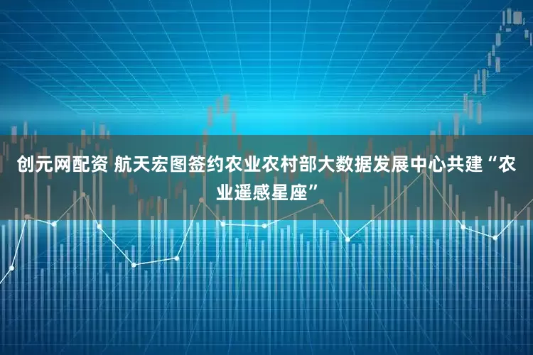 创元网配资 航天宏图签约农业农村部大数据发展中心共建“农业遥感星座”