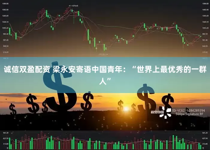 诚信双盈配资 梁永安寄语中国青年：“世界上最优秀的一群人”