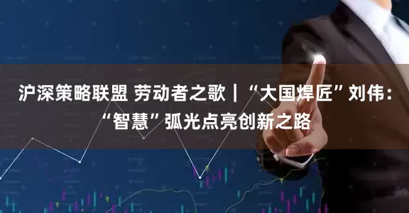 沪深策略联盟 劳动者之歌｜“大国焊匠”刘伟：“智慧”弧光点亮创新之路