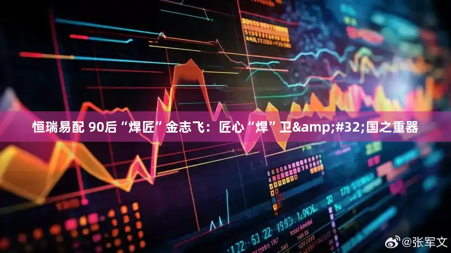 恒瑞易配 90后“焊匠”金志飞：匠心“焊”卫&#32;国之重器