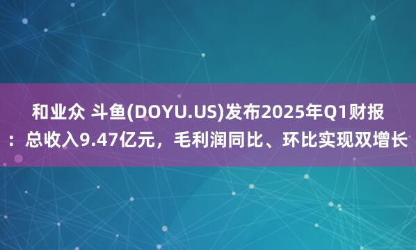 和业众 斗鱼(DOYU.US)发布2025年Q1财报：总收入9.47亿元，毛利润同比、环比实现双增长