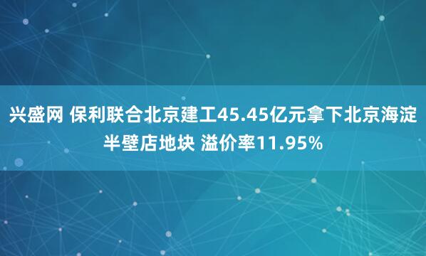 兴盛网 保利联合北京建工45.45亿元拿下北京海淀半壁店地块 溢价率11.95%