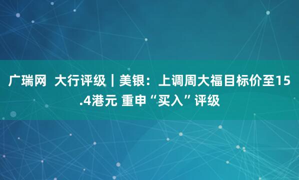 广瑞网  大行评级｜美银：上调周大福目标价至15.4港元 重申“买入”评级