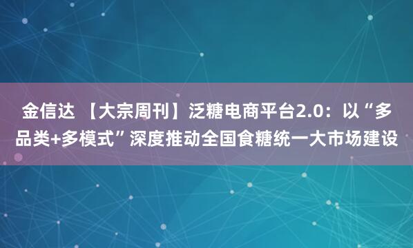 金信达 【大宗周刊】泛糖电商平台2.0：以“多品类+多模式”深度推动全国食糖统一大市场建设