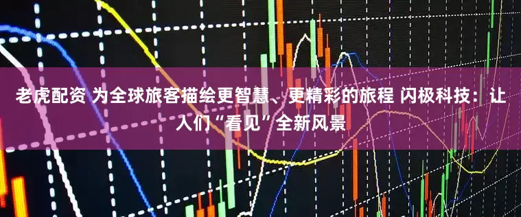 老虎配资 为全球旅客描绘更智慧、更精彩的旅程 闪极科技：让人们“看见”全新风景