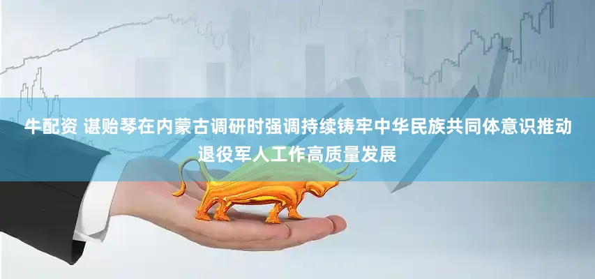 牛配资 谌贻琴在内蒙古调研时强调　　持续铸牢中华民族共同体意识　推动退役军人工作高质量发展