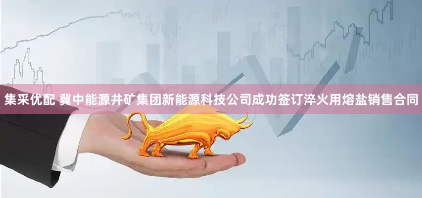 集采优配 冀中能源井矿集团新能源科技公司成功签订淬火用熔盐销售合同