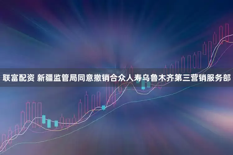 联富配资 新疆监管局同意撤销合众人寿乌鲁木齐第三营销服务部