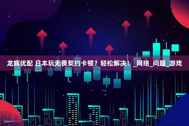 龙辉优配 日本玩无畏契约卡顿？轻松解决！_网络_问题_游戏