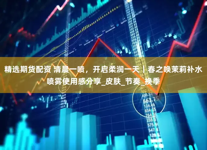 精选期货配资 清晨一喷，开启柔润一天｜春之唤茉莉补水喷雾使用感分享_皮肤_节奏_换季