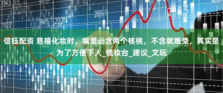 信钰配资 慈禧化妆时，嘴里必含两个核桃，不含就难受，其实是为了方便下人_梳妆台_建议_文玩