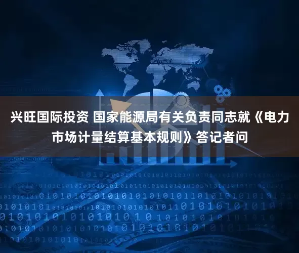 兴旺国际投资 国家能源局有关负责同志就《电力市场计量结算基本规则》答记者问