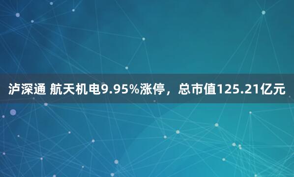 泸深通 航天机电9.95%涨停，总市值125.21亿元