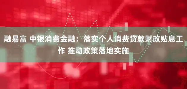 融易富 中银消费金融：落实个人消费贷款财政贴息工作 推动政策落地实施
