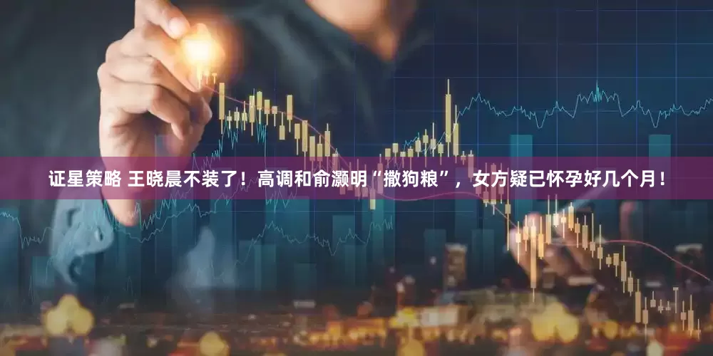 证星策略 王晓晨不装了！高调和俞灏明“撒狗粮”，女方疑已怀孕好几个月！