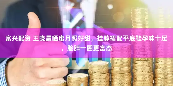 富兴配资 王晓晨晒蜜月照好甜，挂脖裙配平底鞋孕味十足，脸胖一圈更富态