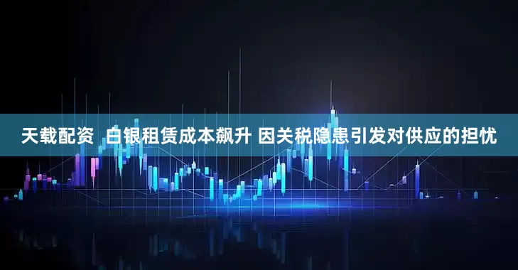天载配资  白银租赁成本飙升 因关税隐患引发对供应的担忧