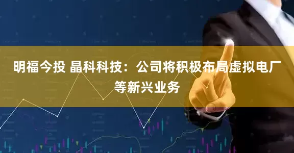 明福今投 晶科科技：公司将积极布局虚拟电厂等新兴业务