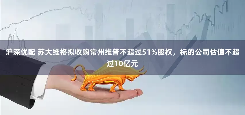 沪深优配 苏大维格拟收购常州维普不超过51%股权，标的公司估值不超过10亿元