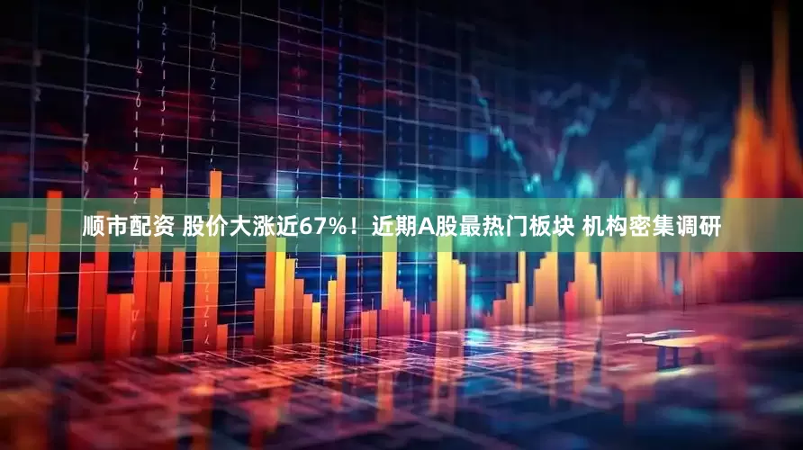 顺市配资 股价大涨近67%！近期A股最热门板块 机构密集调研