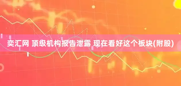 奕汇网 顶级机构报告泄露 现在看好这个板块(附股)