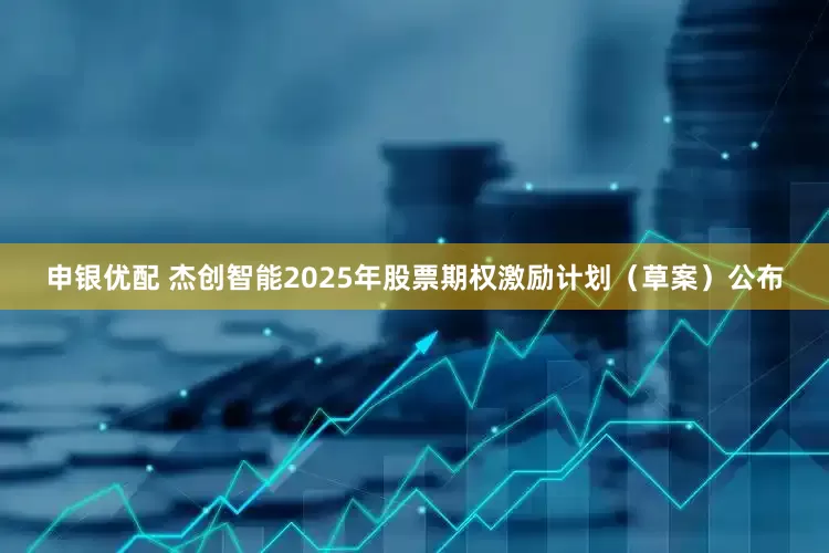 申银优配 杰创智能2025年股票期权激励计划（草案）公布