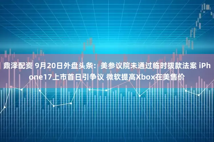 鼎泽配资 9月20日外盘头条:美参议院未通过临时拨款法案 iPhone17上市首日引争议 微软提高Xbox在美售价