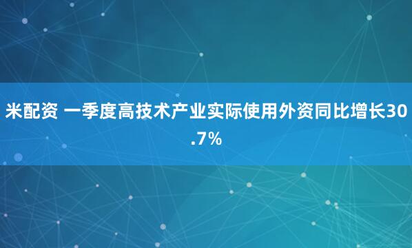米配资 一季度高技术产业实际使用外资同比增长30.7%